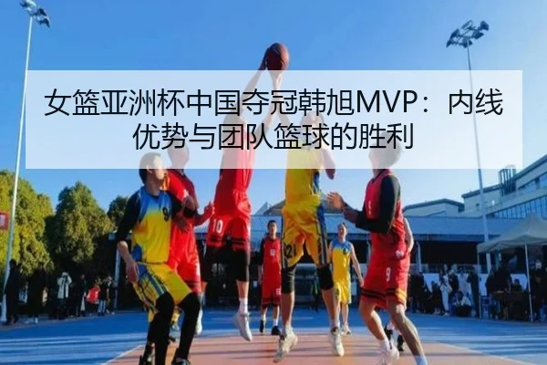 女篮亚洲杯中国夺冠韩旭MVP：内线优势与团队篮球的胜利